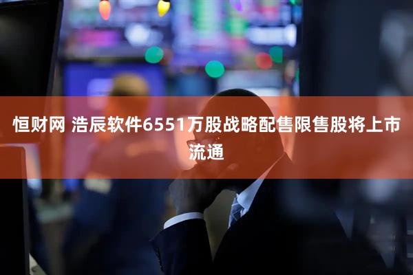 恒财网 浩辰软件6551万股战略配售限售股将上市流通