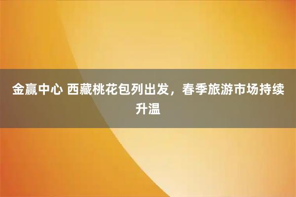 金赢中心 西藏桃花包列出发，春季旅游市场持续升温