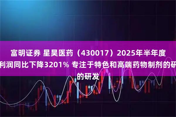 富明证券 星昊医药（430017）2025年半年度净利润同比下降3201% 专注于特色和高端药物制剂的研发