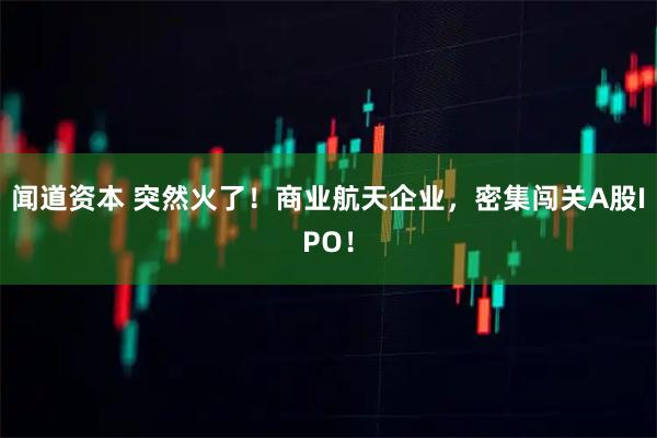 闻道资本 突然火了！商业航天企业，密集闯关A股IPO！