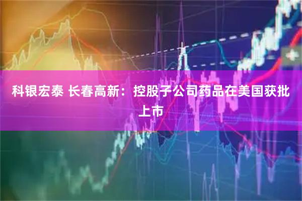 科银宏泰 长春高新：控股子公司药品在美国获批上市