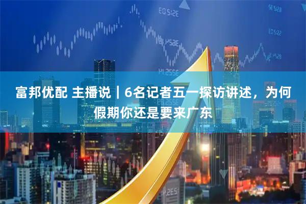 富邦优配 主播说｜6名记者五一探访讲述，为何假期你还是要来广东