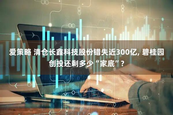 爱策略 清仓长鑫科技股份错失近300亿, 碧桂园创投还剩多少“家底”?